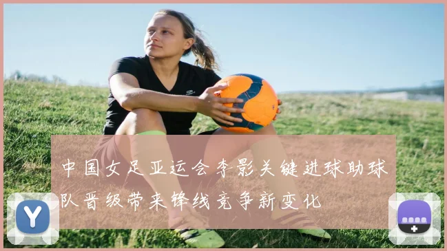 中国女足亚运会李影关键进球助球队晋级带来锋线竞争新变化